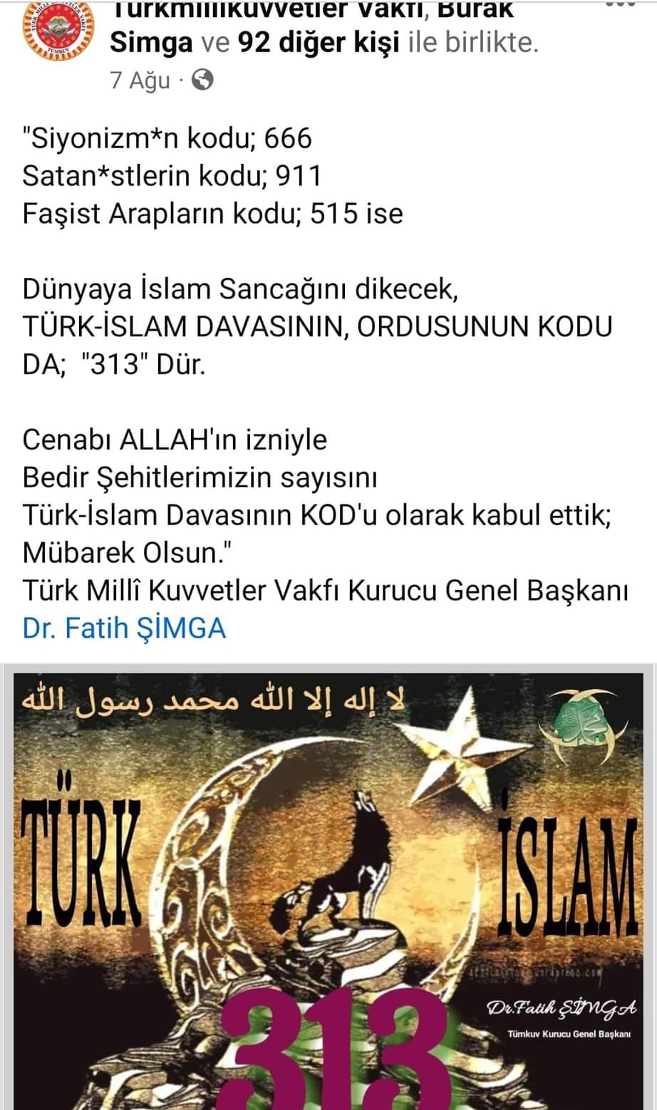 Bir ‎şunu diyen bir yazı '‎Turkmillikuvvetier vakti, Burak Simga ve 92 diğer kişi ile birlikte. 7 Ağu "Siyonizm*n kodu; 666 Satan*stlerin kodu; 911 Faşist Arapların kodu; 515 ise Dünyaya İslam Sancağını dikecek, TÜRK-İSLAM DAVASININ, ORDUSUNUN KODU DA; "313" Dür. Cenabı ALLAH'ın izniyle Bedir Şehitlerimizin sayısını Türk-İslam Davasının KOD'u olarak kabul ettik; Mübarek Olsun." Türk Millî Kuvvetler Vakfı Kurucu Genel Başkanı Dr. Fatih ŞİMGA الله رسول محمد الله إلا إله Dr. Dr.Fath ŞimGA Tumkun Kuruo Denel Bagkan‎'‎ görseli olabilir